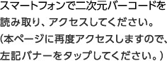 スマートフォンで二次元バーコードを読み取り、アクセスしてください。（本ページに再度アクセスしますので、左記バナーをタップしてください。）